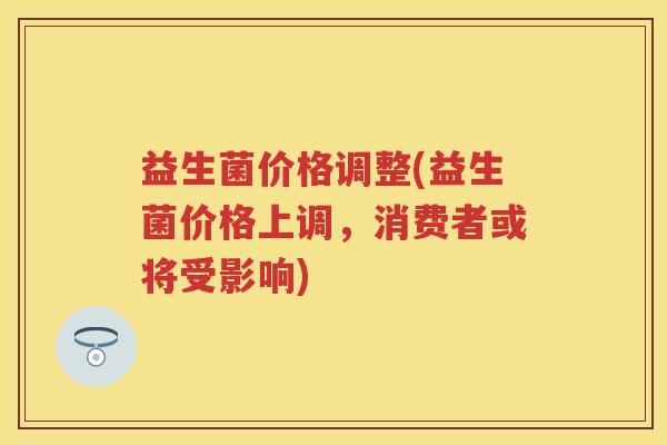 益生菌价格调整(益生菌价格上调,消费者或将受影响) 益生菌价格调整(益生菌价格上调,消费者或将受影响)