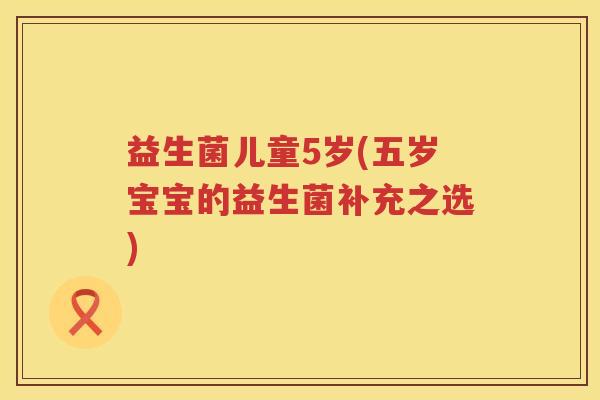 益生菌儿童5岁(五岁宝宝的益生菌补充之选) 益生菌儿童5岁(五岁宝宝的益生菌补充之选)