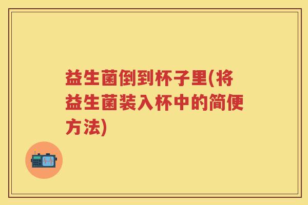 益生菌倒到杯子里(将益生菌装入杯中的简便方法)