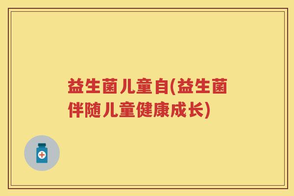 益生菌儿童自(益生菌伴随儿童健康成长) 益生菌儿童自(益生菌伴随儿童健康成长)