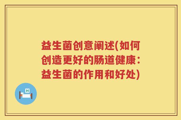益生菌创意阐述(如何创造更好的肠道健康:益生菌的作用和好处) 益生菌创意阐述(如何创造更好的肠道健康:益生菌的作用和好处)