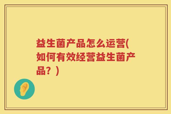 益生菌产品怎么运营(如何有效经营益生菌产品?) 益生菌产品怎么运营(如何有效经营益生菌产品?)