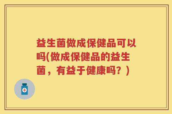 益生菌做成保健品可以吗(做成保健品的益生菌，有益于健康吗？)