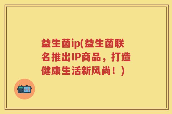 益生菌ip(益生菌联名推出IP商品,打造健康生活新风尚!) 益生菌ip(益生菌联名推出IP商品,打造健康生活新风尚!)
