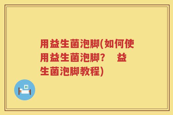 用益生菌泡脚(如何使用益生菌泡脚? 益生菌泡脚教程) 用益生菌泡脚(如何使用益生菌泡脚? 益生菌泡脚教程)