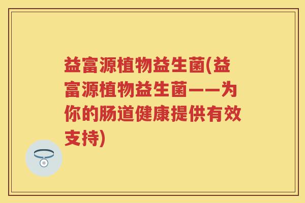 益富源植物益生菌(益富源植物益生菌——为你的肠道健康提供有效支持) 益富源植物益生菌(益富源植物益生菌——为你的肠道健康提供有效支持)