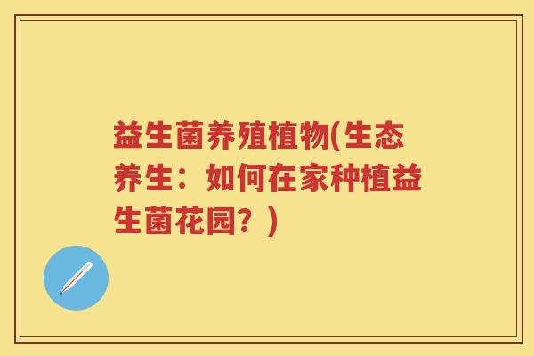 益生菌养殖植物(生态养生:如何在家种植益生菌花园?) 益生菌养殖植物(生态养生:如何在家种植益生菌花园?)