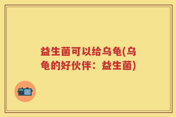 益生菌可以给乌龟(乌龟的好伙伴:益生菌) 益生菌可以给乌龟(乌龟的好伙伴:益生菌)