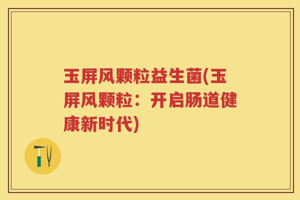 玉屏风颗粒益生菌(玉屏风颗粒:开启肠道健康新时代) 玉屏风颗粒益生菌(玉屏风颗粒:开启肠道健康新时代)
