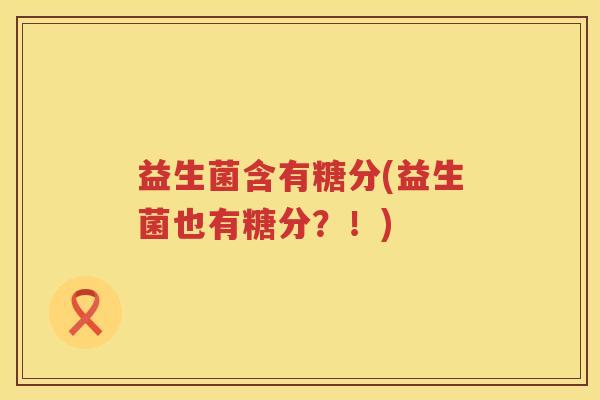 益生菌含有糖分(益生菌也有糖分?!) 益生菌含有糖分(益生菌也有糖分?!)