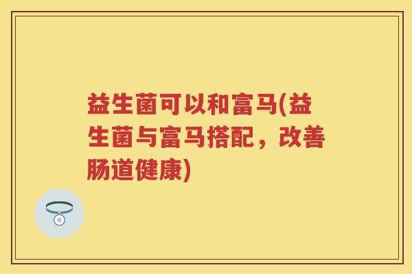 益生菌可以和富马(益生菌与富马搭配,改善肠道健康) 益生菌可以和富马(益生菌与富马搭配,改善肠道健康)