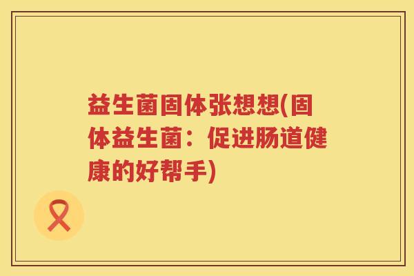 益生菌固体张想想(固体益生菌:促进肠道健康的好帮手) 益生菌固体张想想(固体益生菌:促进肠道健康的好帮手)