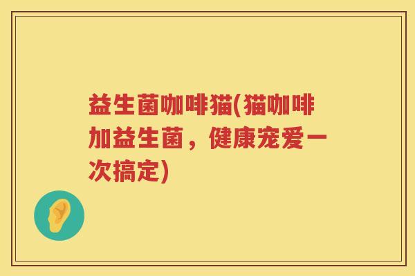 益生菌咖啡猫(猫咖啡加益生菌,健康宠爱一次搞定) 益生菌咖啡猫(猫咖啡加益生菌,健康宠爱一次搞定)