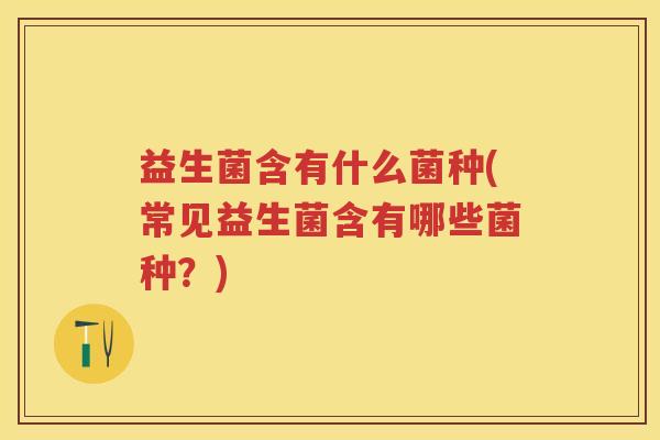 益生菌含有什么菌种(常见益生菌含有哪些菌种?) 益生菌含有什么菌种(常见益生菌含有哪些菌种?)