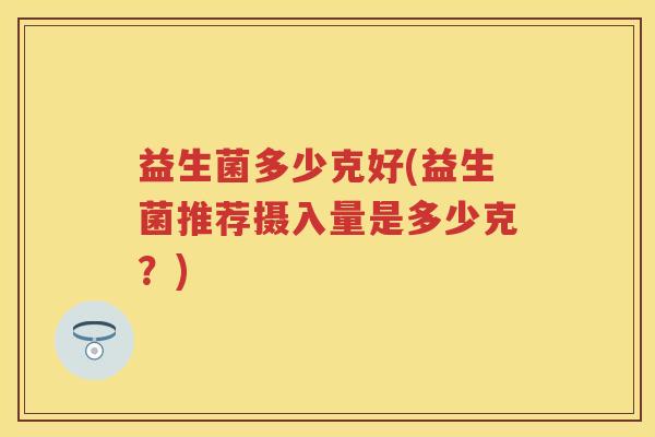 益生菌多少克好(益生菌推荐摄入量是多少克?) 益生菌多少克好(益生菌推荐摄入量是多少克?)