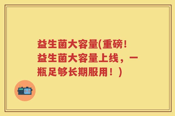 益生菌大容量(重磅！益生菌大容量上线，一瓶足够长期服用！)