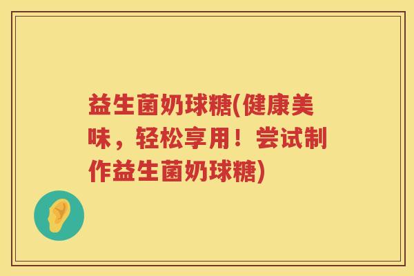 益生菌奶球糖(健康美味，轻松享用！尝试制作益生菌奶球糖)