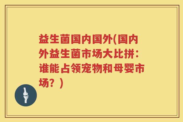 益生菌国内国外(国内外益生菌市场大比拼:谁能占领宠物和母婴市场?) 益生菌国内国外(国内外益生菌市场大比拼:谁能占领宠物和母婴市场?)