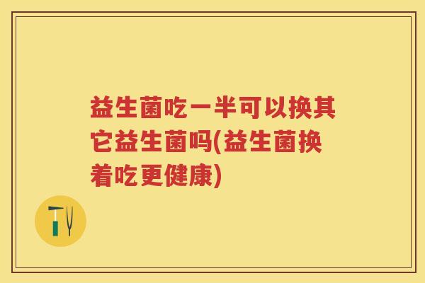 益生菌吃一半可以换其它益生菌吗(益生菌换着吃更健康) 益生菌吃一半可以换其它益生菌吗(益生菌换着吃更健康)