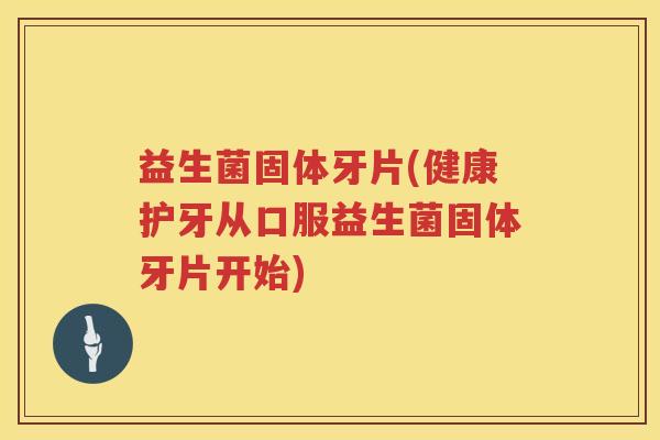 益生菌固体牙片(健康护牙从口服益生菌固体牙片开始)