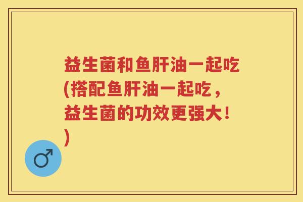 益生菌和鱼油一起吃(搭配鱼油一起吃,益生菌的功效更强大!) 益生菌和鱼油一起吃(搭配鱼油一起吃,益生菌的功效更强大!)