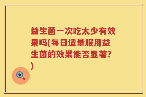 益生菌一次吃太少有效果吗(每日适量服用益生菌的效果能否显著？)