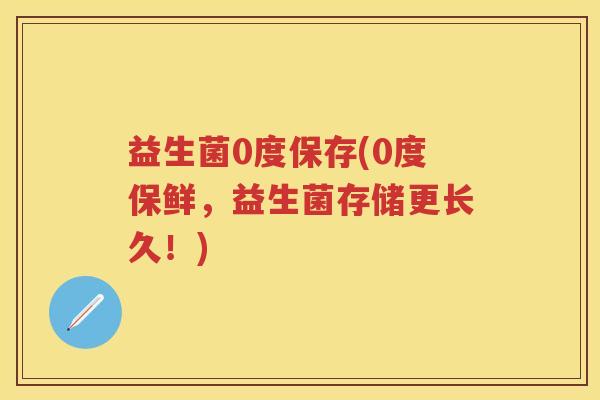 益生菌0度保存(0度保鲜,益生菌存储更长久!) 益生菌0度保存(0度保鲜,益生菌存储更长久!)