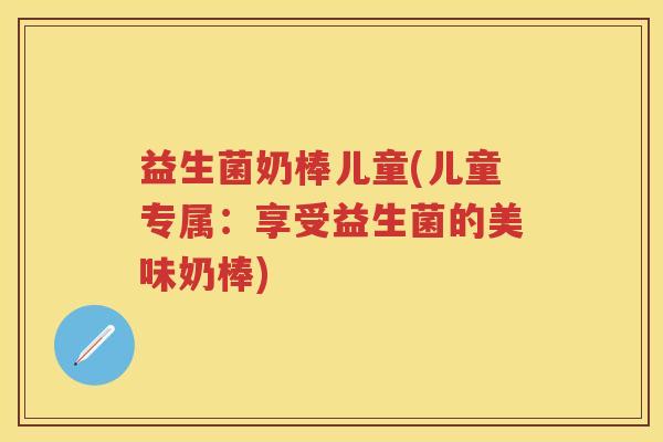 益生菌奶棒儿童(儿童专属:享受益生菌的美味奶棒) 益生菌奶棒儿童(儿童专属:享受益生菌的美味奶棒)