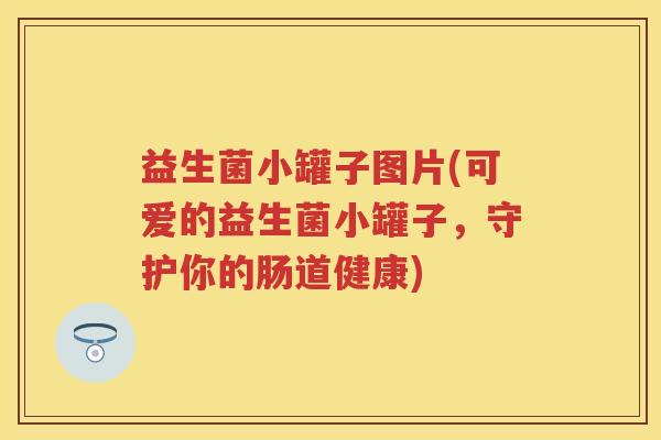 益生菌小罐子图片(可爱的益生菌小罐子,守护你的肠道健康) 益生菌小罐子图片(可爱的益生菌小罐子,守护你的肠道健康)