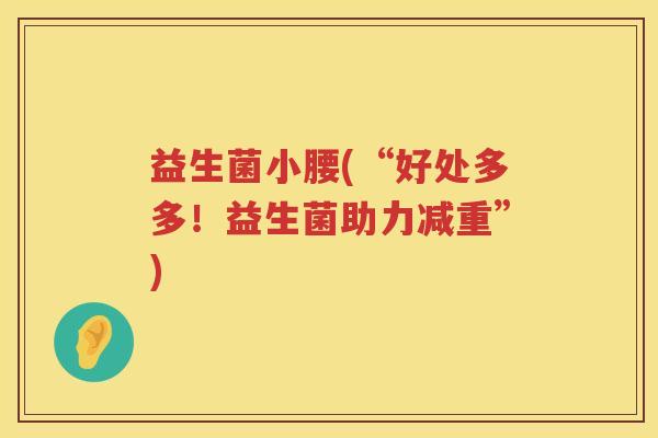 益生菌小腰(“好处多多!益生菌助力减重”) 益生菌小腰(“好处多多!益生菌助力减重”)