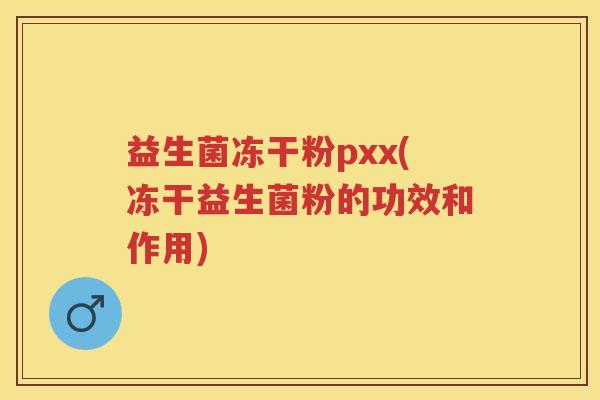 益生菌冻干粉pxx(冻干益生菌粉的功效和作用) 益生菌冻干粉pxx(冻干益生菌粉的功效和作用)