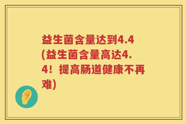 益生菌含量达到4.4(益生菌含量高达4.4!提高肠道健康不再难) 益生菌含量达到4.4(益生菌含量高达4.4!提高肠道健康不再难)