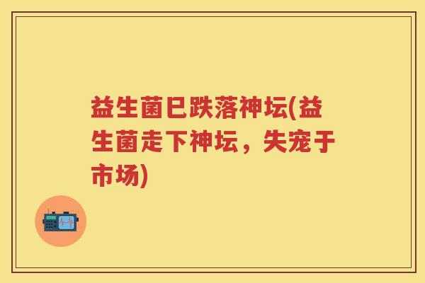 益生菌巳跌落神坛(益生菌走下神坛,失宠于市场) 益生菌巳跌落神坛(益生菌走下神坛,失宠于市场)