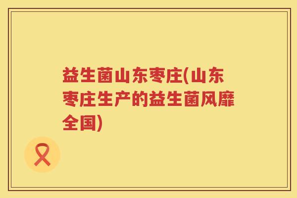 益生菌山东枣庄(山东枣庄生产的益生菌风靡全国) 益生菌山东枣庄(山东枣庄生产的益生菌风靡全国)