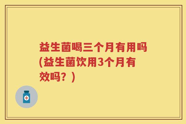 益生菌喝三个月有用吗(益生菌饮用3个月有效吗?) 益生菌喝三个月有用吗(益生菌饮用3个月有效吗?)