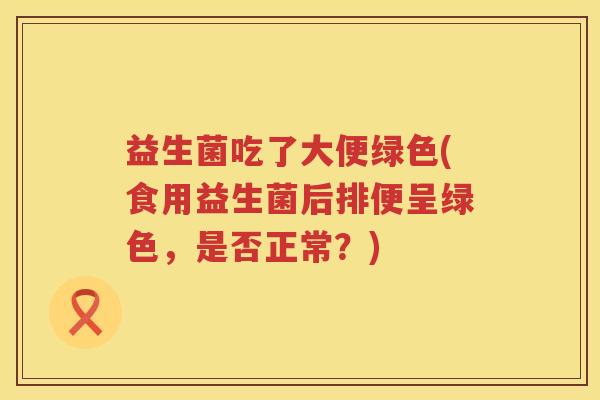 益生菌吃了大便绿色(食用益生菌后排便呈绿色,是否正常?) 益生菌吃了大便绿色(食用益生菌后排便呈绿色,是否正常?)