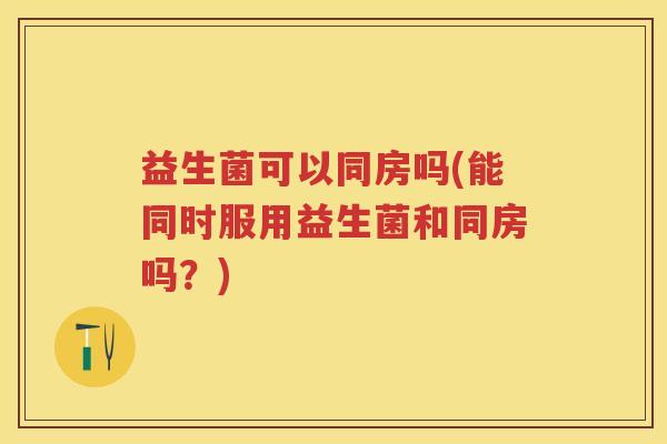 益生菌可以同房吗(能同时服用益生菌和同房吗？)