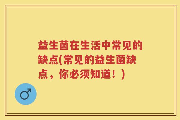 益生菌在生活中常见的缺点(常见的益生菌缺点，你必须知道！)