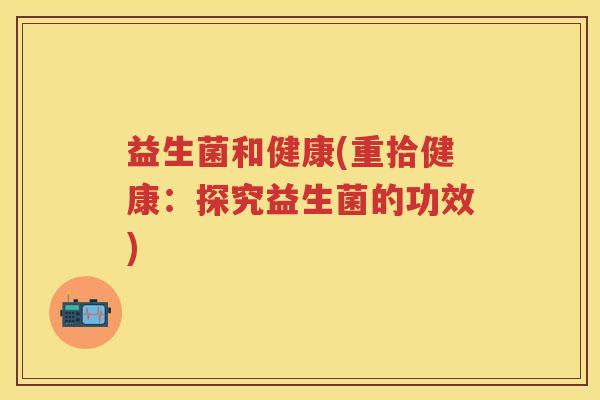 益生菌和健康(重拾健康:探究益生菌的功效) 益生菌和健康(重拾健康:探究益生菌的功效)