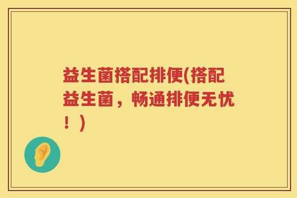 益生菌搭配排便(搭配益生菌,畅通排便无忧!) 益生菌搭配排便(搭配益生菌,畅通排便无忧!)
