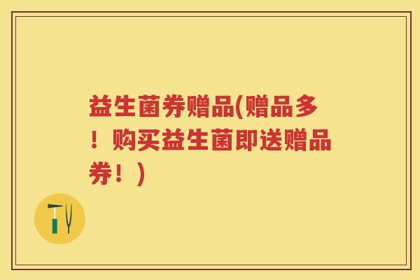 益生菌券赠品(赠品多!购买益生菌即送赠品券!) 益生菌券赠品(赠品多!购买益生菌即送赠品券!)