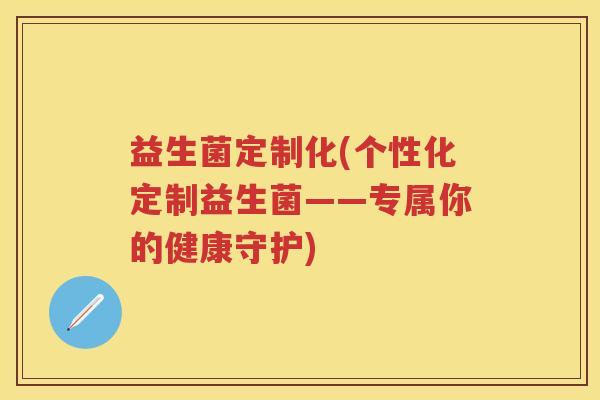 益生菌定制化(个性化定制益生菌——专属你的健康守护) 益生菌定制化(个性化定制益生菌——专属你的健康守护)
