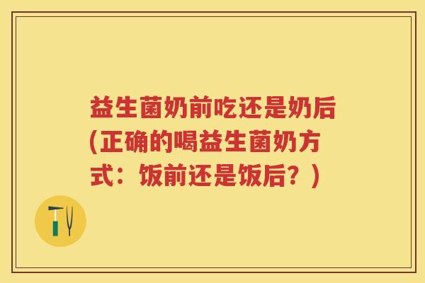 益生菌奶前吃还是奶后(正确的喝益生菌奶方式:饭前还是饭后?) 益生菌奶前吃还是奶后(正确的喝益生菌奶方式:饭前还是饭后?)