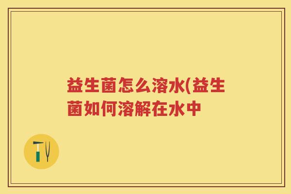 益生菌怎么溶水(益生菌如何溶解在水中 益生菌怎么溶水(益生菌如何溶解在水中