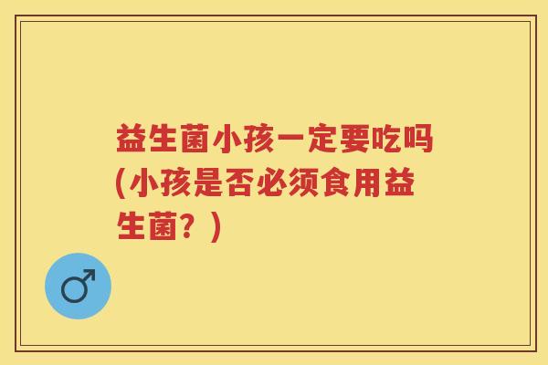 益生菌小孩一定要吃吗(小孩是否必须食用益生菌？)