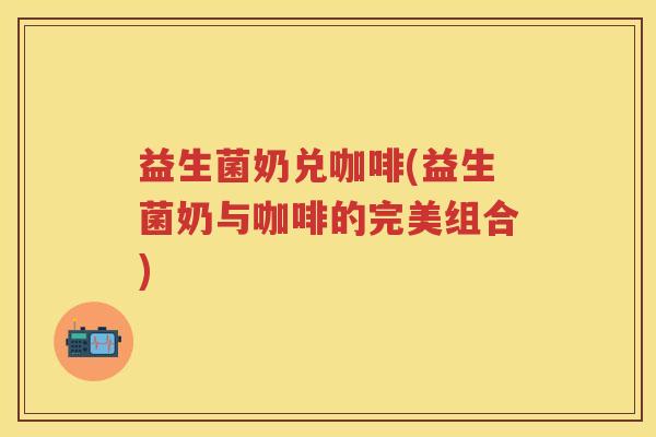 益生菌奶兑咖啡(益生菌奶与咖啡的完美组合) 益生菌奶兑咖啡(益生菌奶与咖啡的完美组合)