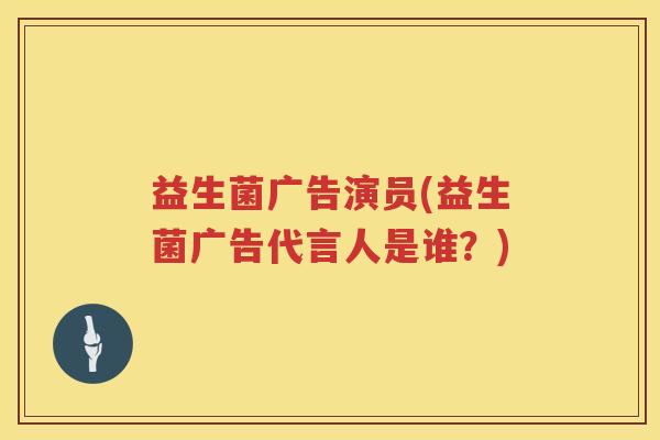 益生菌广告演员(益生菌广告代言人是谁？)