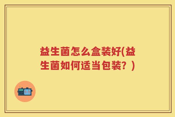 益生菌怎么盒装好(益生菌如何适当包装?) 益生菌怎么盒装好(益生菌如何适当包装?)