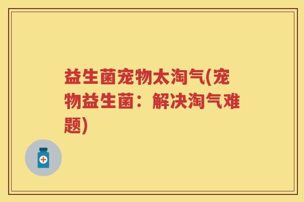 益生菌宠物太淘气(宠物益生菌:解决淘气难题) 益生菌宠物太淘气(宠物益生菌:解决淘气难题)