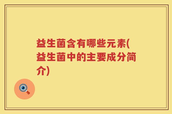 益生菌含有哪些元素(益生菌中的主要成分简介) 益生菌含有哪些元素(益生菌中的主要成分简介)